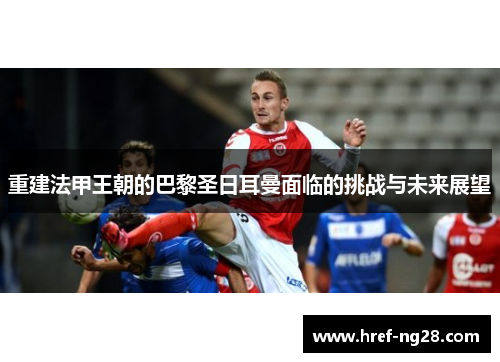 重建法甲王朝的巴黎圣日耳曼面临的挑战与未来展望 重建法甲王朝的巴黎圣日耳曼面临的挑战与未来展望