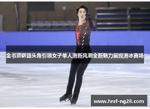 金书贤崭露头角引领女子单人滑新风潮全新魅力展现滑冰赛场 金书贤崭露头角引领女子单人滑新风潮全新魅力展现滑冰赛场