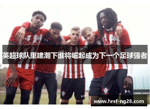 英超球队重建潮下谁将崛起成为下一个足球强者