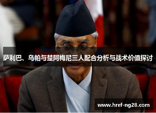 萨利巴、乌帕与楚阿梅尼三人配合分析与战术价值探讨 萨利巴、乌帕与楚阿梅尼三人配合分析与战术价值探讨