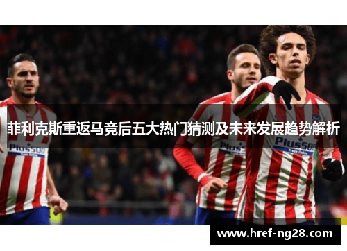 菲利克斯重返马竞后五大热门猜测及未来发展趋势解析 菲利克斯重返马竞后五大热门猜测及未来发展趋势解析