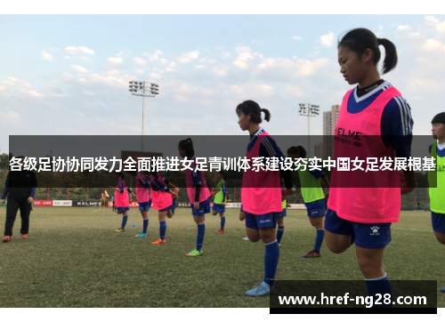各级足协协同发力全面推进女足青训体系建设夯实中国女足发展根基 各级足协协同发力全面推进女足青训体系建设夯实中国女足发展根基