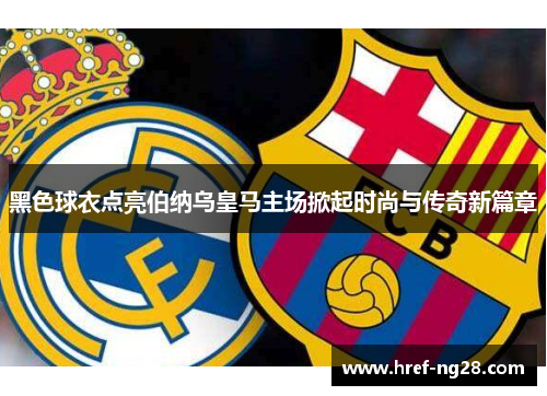 黑色球衣点亮伯纳乌皇马主场掀起时尚与传奇新篇章 黑色球衣点亮伯纳乌皇马主场掀起时尚与传奇新篇章